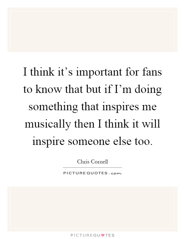 I think it's important for fans to know that but if I'm doing something that inspires me musically then I think it will inspire someone else too Picture Quote #1