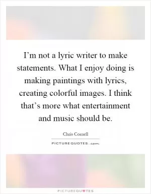 I’m not a lyric writer to make statements. What I enjoy doing is making paintings with lyrics, creating colorful images. I think that’s more what entertainment and music should be Picture Quote #1