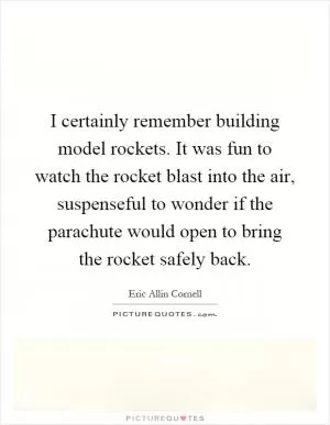 I certainly remember building model rockets. It was fun to watch the rocket blast into the air, suspenseful to wonder if the parachute would open to bring the rocket safely back Picture Quote #1