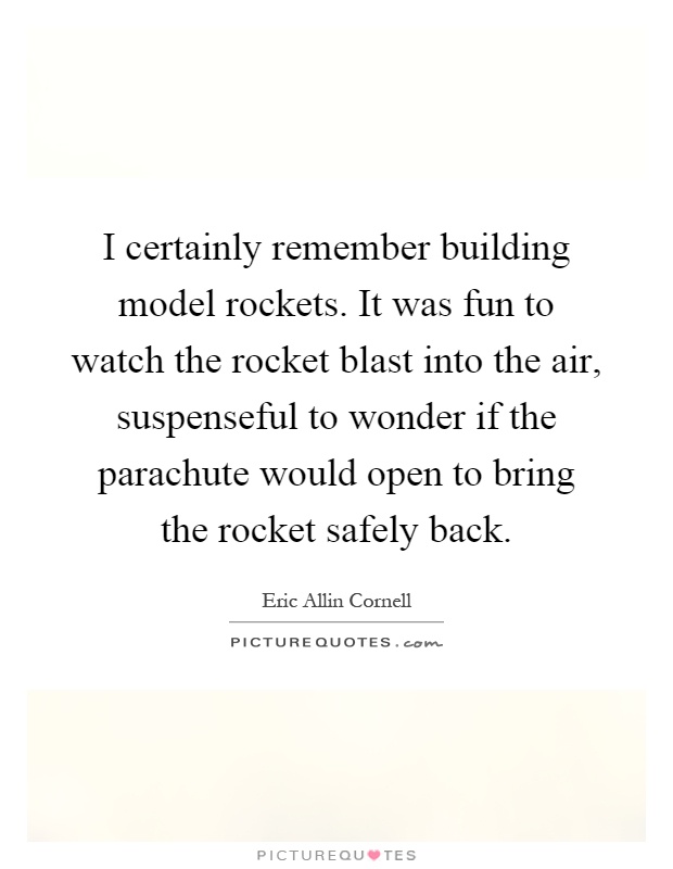 I certainly remember building model rockets. It was fun to watch the rocket blast into the air, suspenseful to wonder if the parachute would open to bring the rocket safely back Picture Quote #1