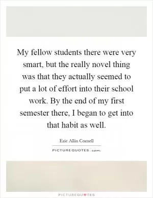 My fellow students there were very smart, but the really novel thing was that they actually seemed to put a lot of effort into their school work. By the end of my first semester there, I began to get into that habit as well Picture Quote #1