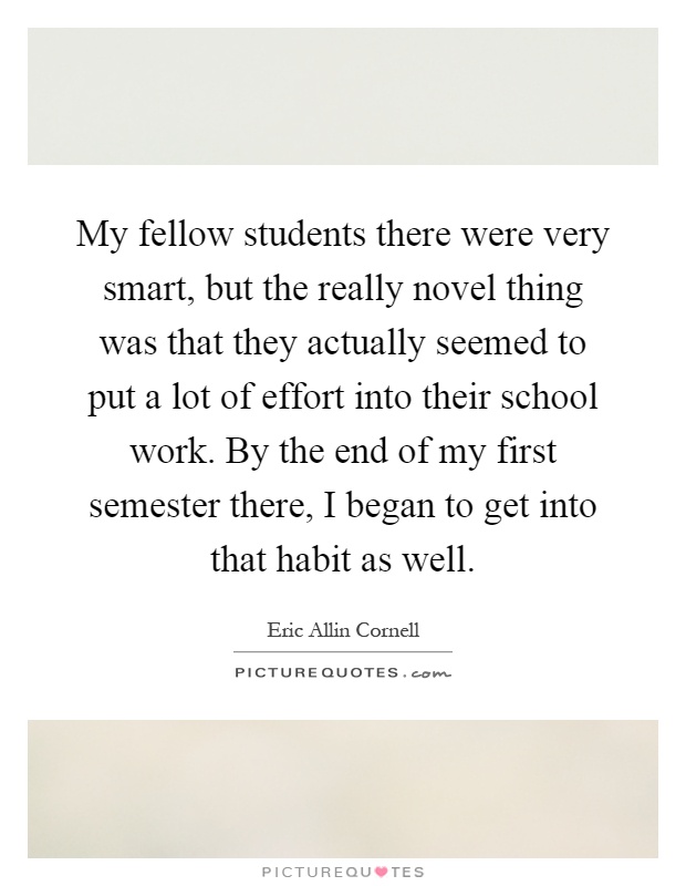 My fellow students there were very smart, but the really novel thing was that they actually seemed to put a lot of effort into their school work. By the end of my first semester there, I began to get into that habit as well Picture Quote #1