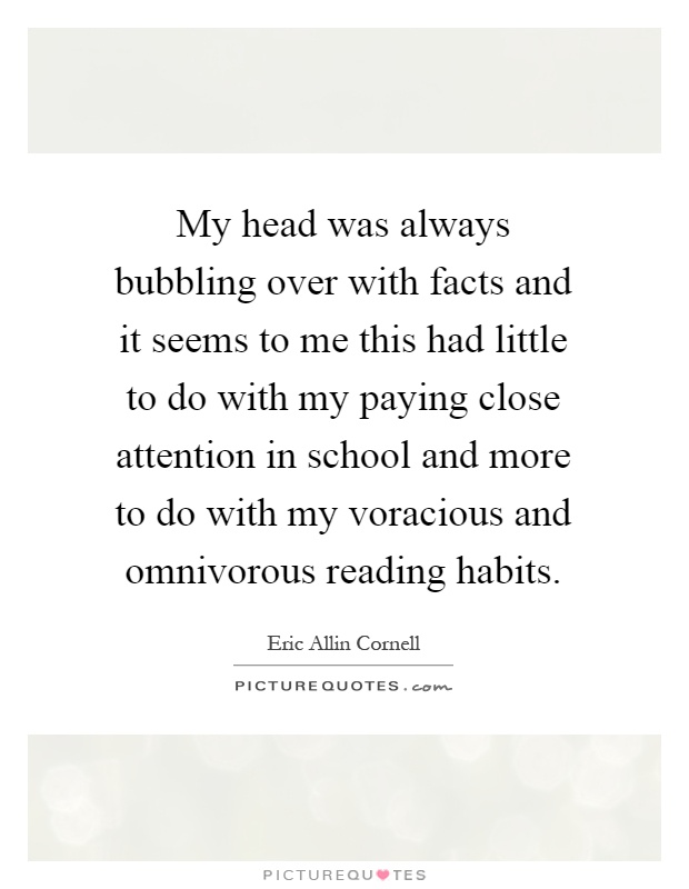 My head was always bubbling over with facts and it seems to me this had little to do with my paying close attention in school and more to do with my voracious and omnivorous reading habits Picture Quote #1