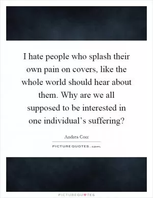 I hate people who splash their own pain on covers, like the whole world should hear about them. Why are we all supposed to be interested in one individual’s suffering? Picture Quote #1