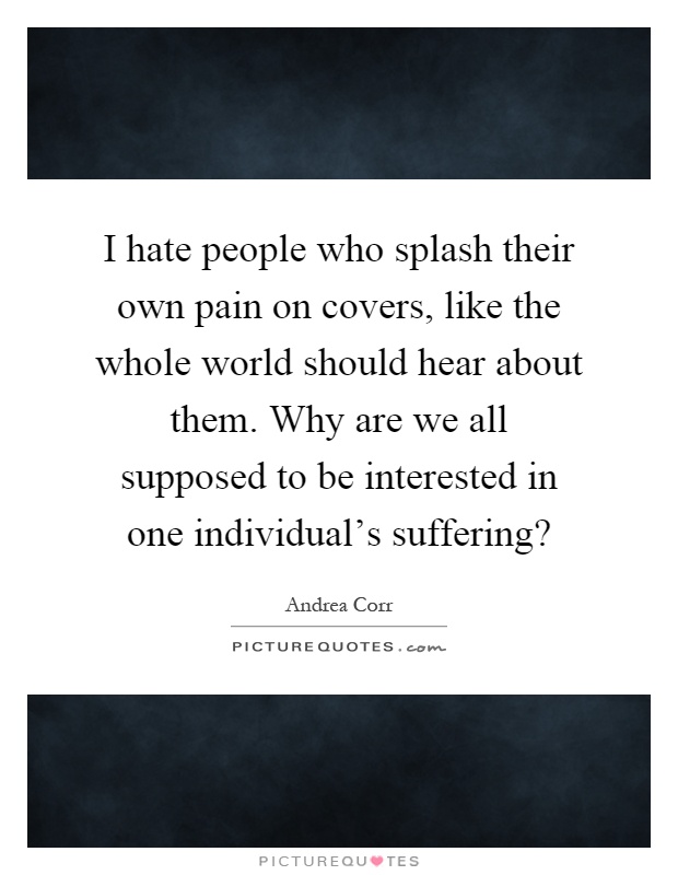 I hate people who splash their own pain on covers, like the whole world should hear about them. Why are we all supposed to be interested in one individual's suffering? Picture Quote #1