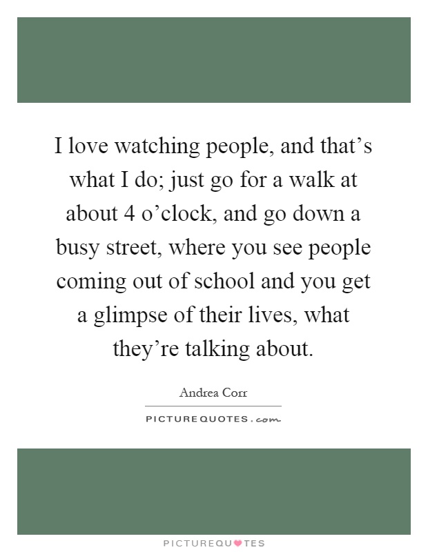 I love watching people, and that's what I do; just go for a walk at about 4 o'clock, and go down a busy street, where you see people coming out of school and you get a glimpse of their lives, what they're talking about Picture Quote #1