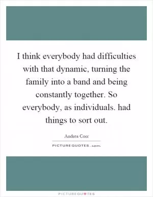 I think everybody had difficulties with that dynamic, turning the family into a band and being constantly together. So everybody, as individuals. had things to sort out Picture Quote #1
