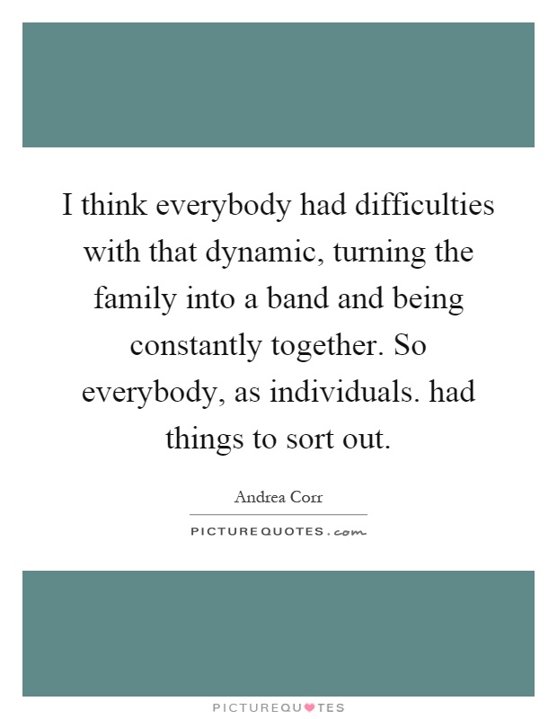 I think everybody had difficulties with that dynamic, turning the family into a band and being constantly together. So everybody, as individuals. had things to sort out Picture Quote #1