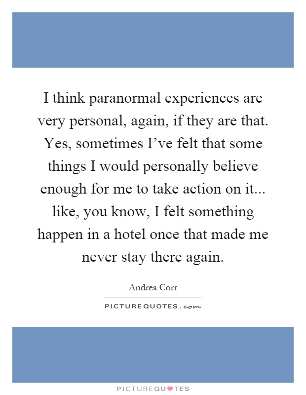 I think paranormal experiences are very personal, again, if they are that. Yes, sometimes I've felt that some things I would personally believe enough for me to take action on it... like, you know, I felt something happen in a hotel once that made me never stay there again Picture Quote #1