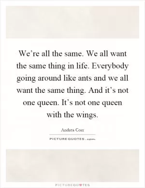 We’re all the same. We all want the same thing in life. Everybody going around like ants and we all want the same thing. And it’s not one queen. It’s not one queen with the wings Picture Quote #1