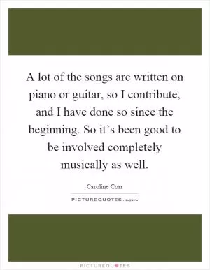 A lot of the songs are written on piano or guitar, so I contribute, and I have done so since the beginning. So it’s been good to be involved completely musically as well Picture Quote #1