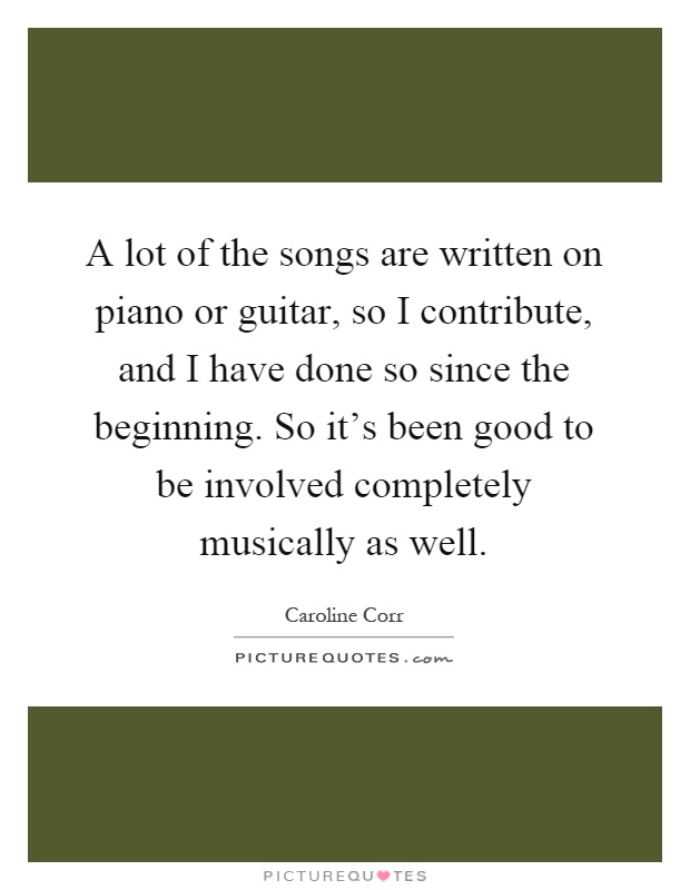 A lot of the songs are written on piano or guitar, so I contribute, and I have done so since the beginning. So it's been good to be involved completely musically as well Picture Quote #1