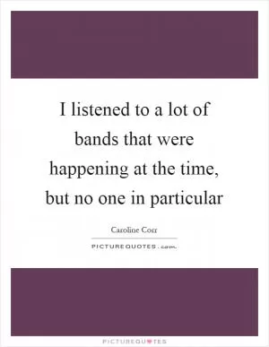 I listened to a lot of bands that were happening at the time, but no one in particular Picture Quote #1