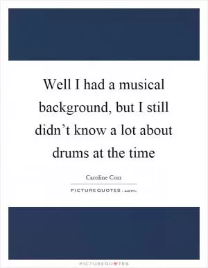 Well I had a musical background, but I still didn’t know a lot about drums at the time Picture Quote #1