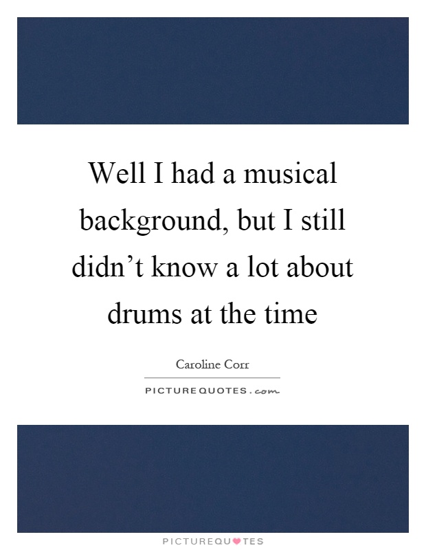 Well I had a musical background, but I still didn't know a lot about drums at the time Picture Quote #1