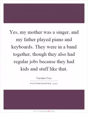 Yes, my mother was a singer, and my father played piano and keyboards. They were in a band together, though they also had regular jobs because they had kids and stuff like that Picture Quote #1