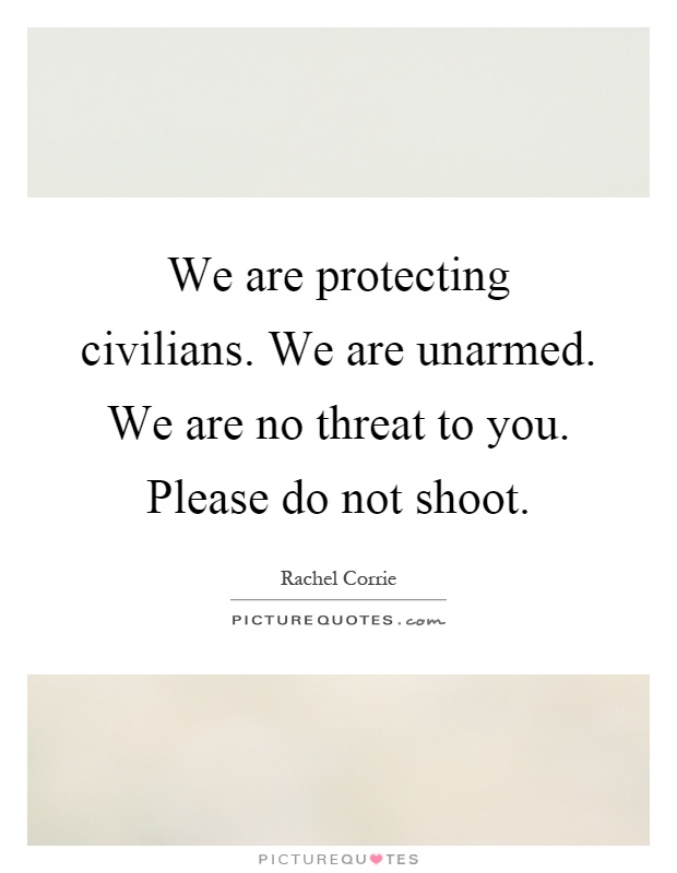 We are protecting civilians. We are unarmed. We are no threat to you. Please do not shoot Picture Quote #1