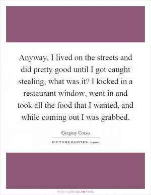 Anyway, I lived on the streets and did pretty good until I got caught stealing, what was it? I kicked in a restaurant window, went in and took all the food that I wanted, and while coming out I was grabbed Picture Quote #1