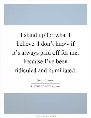 I stand up for what I believe. I don’t know if it’s always paid off for me, because I’ve been ridiculed and humiliated Picture Quote #1