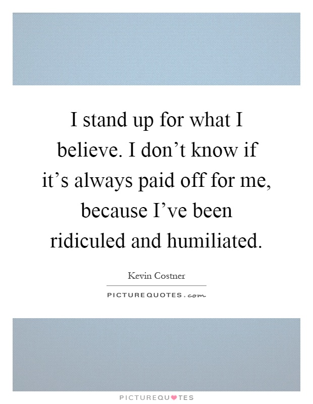 I stand up for what I believe. I don't know if it's always paid off for me, because I've been ridiculed and humiliated Picture Quote #1