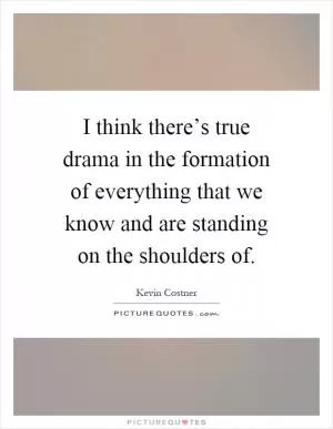 I think there’s true drama in the formation of everything that we know and are standing on the shoulders of Picture Quote #1