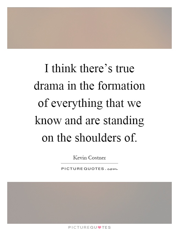 I think there's true drama in the formation of everything that we know and are standing on the shoulders of Picture Quote #1