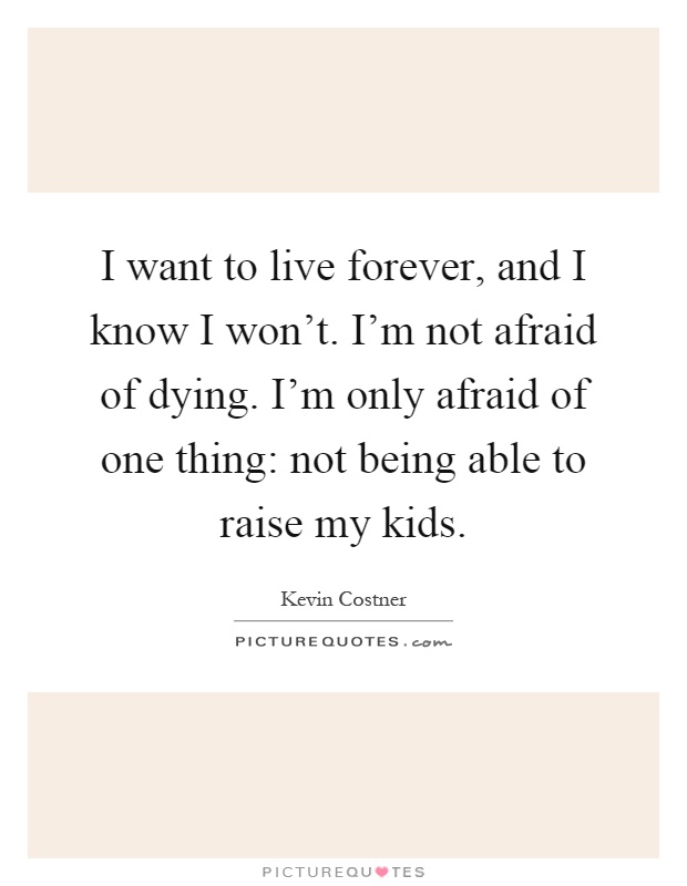 I want to live forever, and I know I won't. I'm not afraid of dying. I'm only afraid of one thing: not being able to raise my kids Picture Quote #1