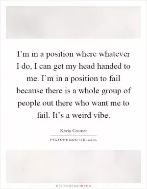 I’m in a position where whatever I do, I can get my head handed to me. I’m in a position to fail because there is a whole group of people out there who want me to fail. It’s a weird vibe Picture Quote #1