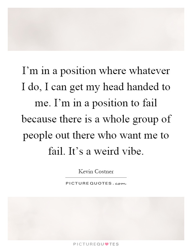 I'm in a position where whatever I do, I can get my head handed to me. I'm in a position to fail because there is a whole group of people out there who want me to fail. It's a weird vibe Picture Quote #1