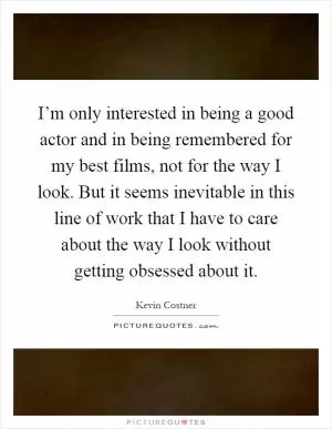 I’m only interested in being a good actor and in being remembered for my best films, not for the way I look. But it seems inevitable in this line of work that I have to care about the way I look without getting obsessed about it Picture Quote #1