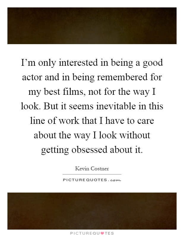 I'm only interested in being a good actor and in being remembered for my best films, not for the way I look. But it seems inevitable in this line of work that I have to care about the way I look without getting obsessed about it Picture Quote #1