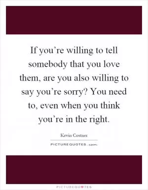If you’re willing to tell somebody that you love them, are you also willing to say you’re sorry? You need to, even when you think you’re in the right Picture Quote #1