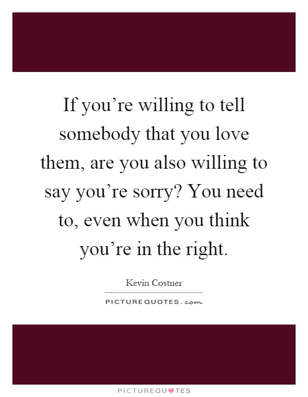 If you're willing to tell somebody that you love them, are you also willing to say you're sorry? You need to, even when you think you're in the right Picture Quote #1