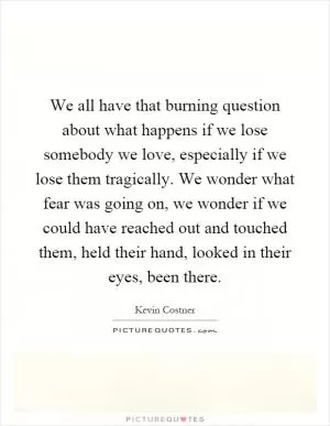 We all have that burning question about what happens if we lose somebody we love, especially if we lose them tragically. We wonder what fear was going on, we wonder if we could have reached out and touched them, held their hand, looked in their eyes, been there Picture Quote #1