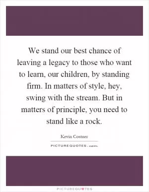 We stand our best chance of leaving a legacy to those who want to learn, our children, by standing firm. In matters of style, hey, swing with the stream. But in matters of principle, you need to stand like a rock Picture Quote #1