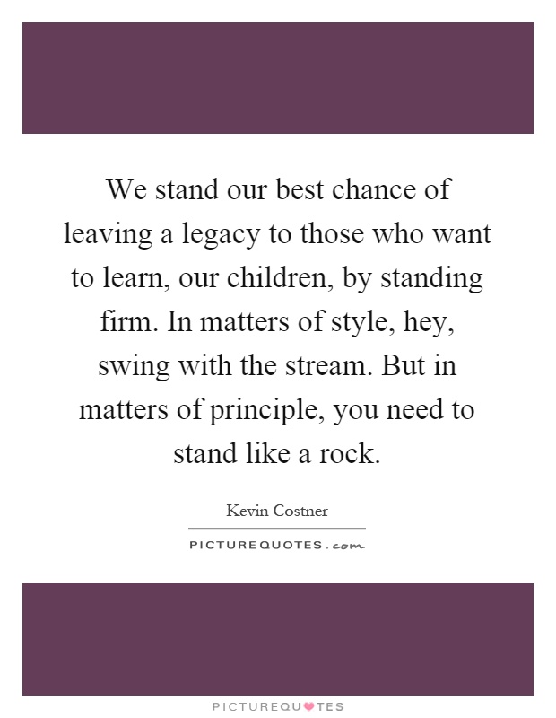 We stand our best chance of leaving a legacy to those who want to learn, our children, by standing firm. In matters of style, hey, swing with the stream. But in matters of principle, you need to stand like a rock Picture Quote #1