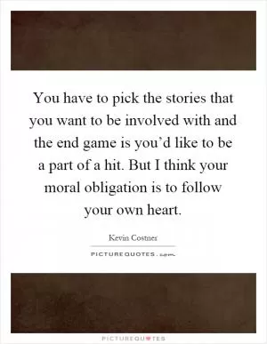 You have to pick the stories that you want to be involved with and the end game is you’d like to be a part of a hit. But I think your moral obligation is to follow your own heart Picture Quote #1