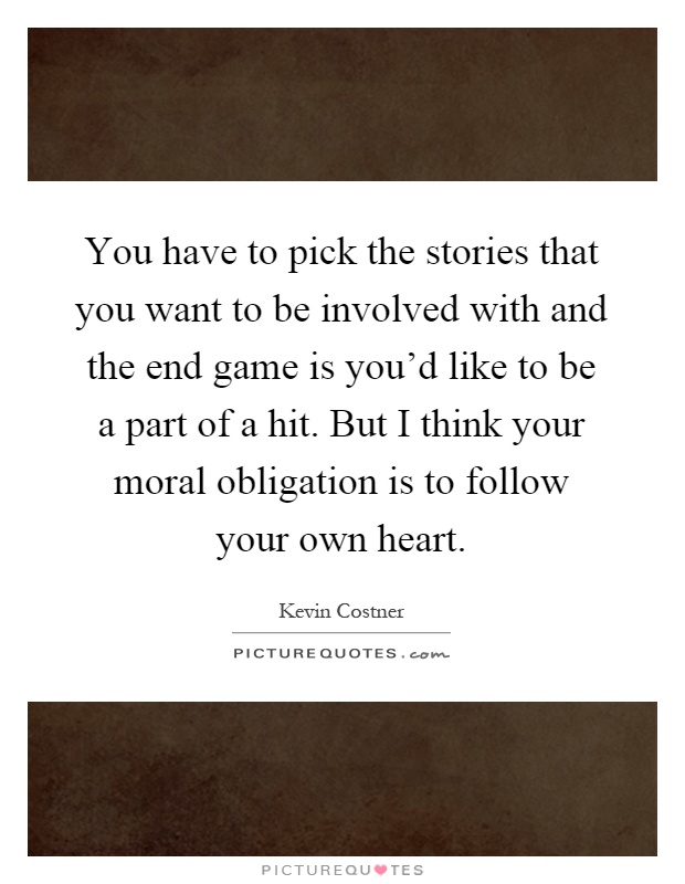 You have to pick the stories that you want to be involved with and the end game is you'd like to be a part of a hit. But I think your moral obligation is to follow your own heart Picture Quote #1