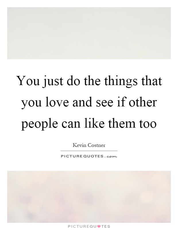 You just do the things that you love and see if other people can like them too Picture Quote #1