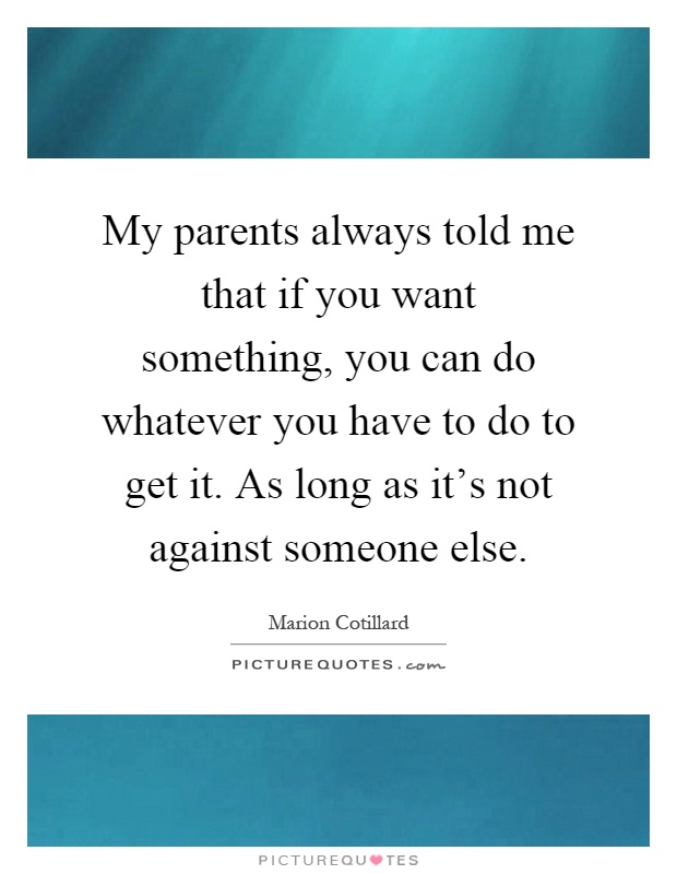 My parents always told me that if you want something, you can do whatever you have to do to get it. As long as it's not against someone else Picture Quote #1