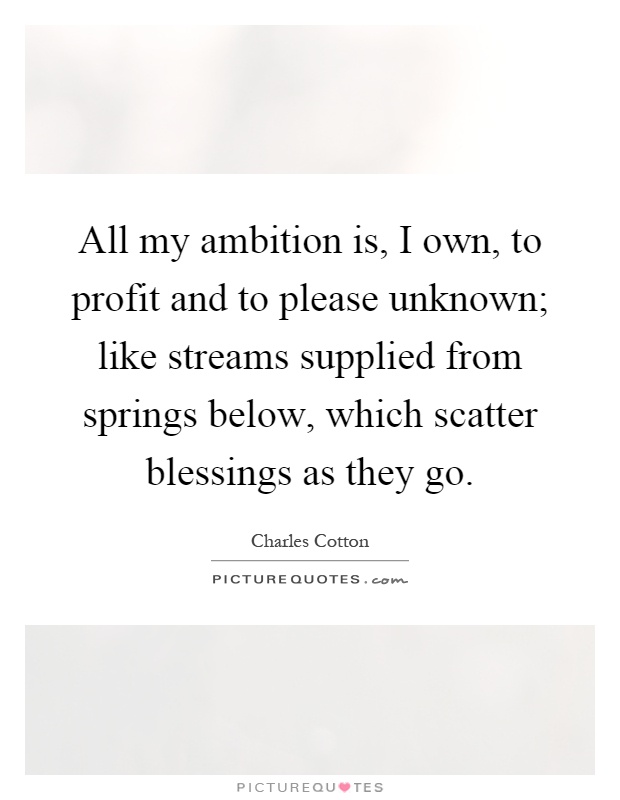 All my ambition is, I own, to profit and to please unknown; like streams supplied from springs below, which scatter blessings as they go Picture Quote #1