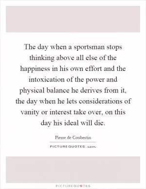 The day when a sportsman stops thinking above all else of the happiness in his own effort and the intoxication of the power and physical balance he derives from it, the day when he lets considerations of vanity or interest take over, on this day his ideal will die Picture Quote #1