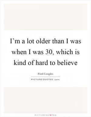 I’m a lot older than I was when I was 30, which is kind of hard to believe Picture Quote #1