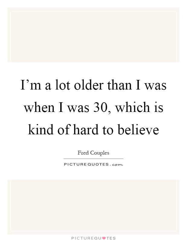I'm a lot older than I was when I was 30, which is kind of hard to believe Picture Quote #1