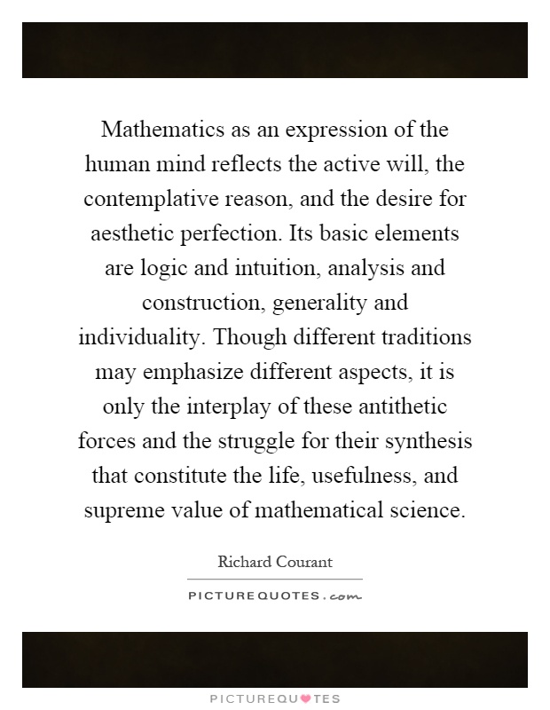 Mathematics as an expression of the human mind reflects the active will, the contemplative reason, and the desire for aesthetic perfection. Its basic elements are logic and intuition, analysis and construction, generality and individuality. Though different traditions may emphasize different aspects, it is only the interplay of these antithetic forces and the struggle for their synthesis that constitute the life, usefulness, and supreme value of mathematical science Picture Quote #1