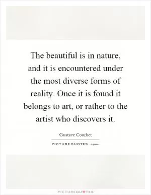 The beautiful is in nature, and it is encountered under the most diverse forms of reality. Once it is found it belongs to art, or rather to the artist who discovers it Picture Quote #1