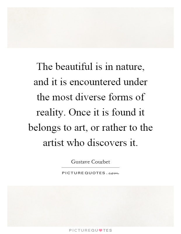 The beautiful is in nature, and it is encountered under the most diverse forms of reality. Once it is found it belongs to art, or rather to the artist who discovers it Picture Quote #1