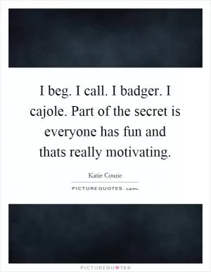 I beg. I call. I badger. I cajole. Part of the secret is everyone has fun and thats really motivating Picture Quote #1