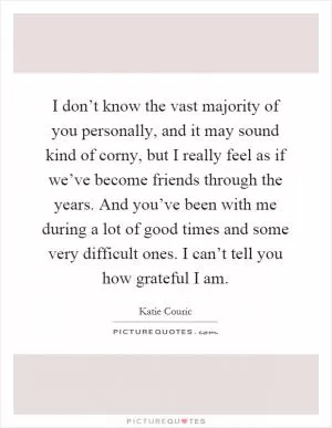 I don’t know the vast majority of you personally, and it may sound kind of corny, but I really feel as if we’ve become friends through the years. And you’ve been with me during a lot of good times and some very difficult ones. I can’t tell you how grateful I am Picture Quote #1