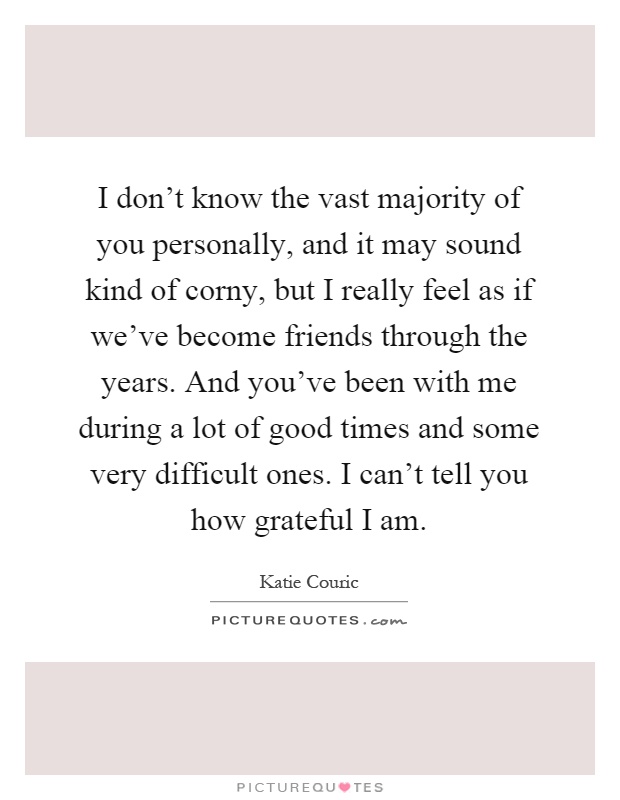 I don't know the vast majority of you personally, and it may sound kind of corny, but I really feel as if we've become friends through the years. And you've been with me during a lot of good times and some very difficult ones. I can't tell you how grateful I am Picture Quote #1